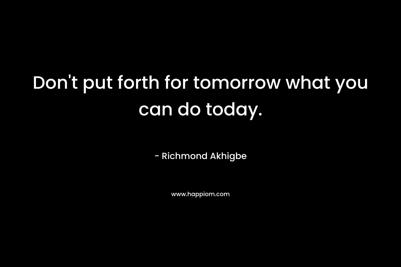 Don’t put forth for tomorrow what you can do today. – Richmond Akhigbe