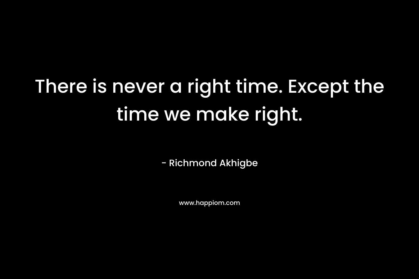 There is never a right time. Except the time we make right. – Richmond Akhigbe