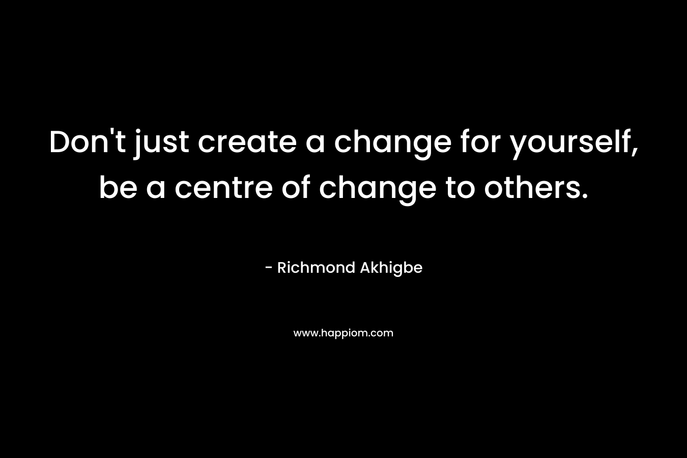Don't just create a change for yourself, be a centre of change to others.