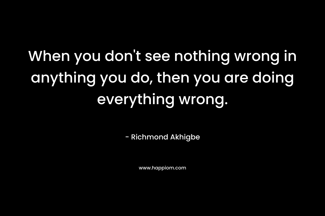 When you don’t see nothing wrong in anything you do, then you are doing everything wrong. – Richmond Akhigbe