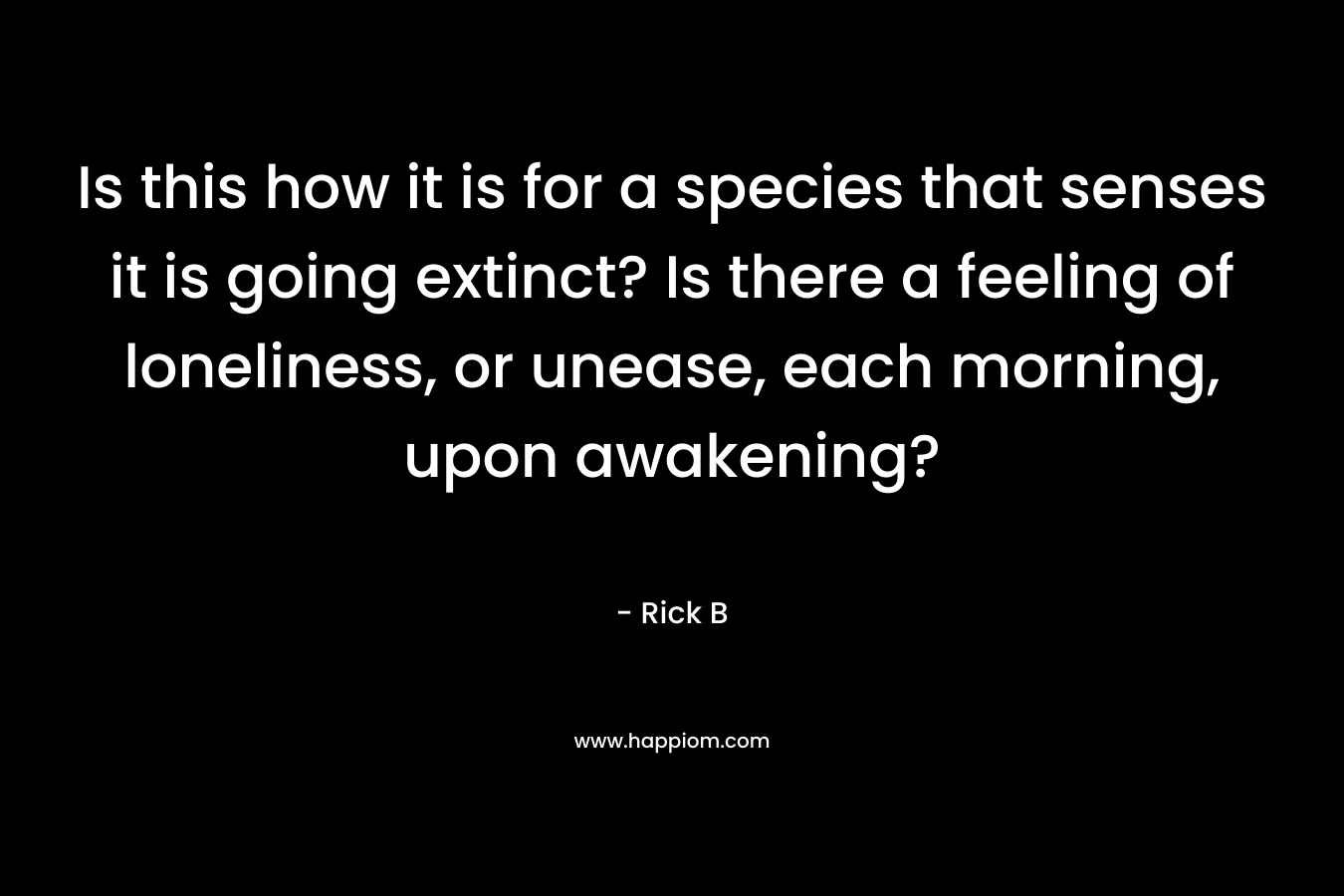 Is this how it is for a species that senses it is going extinct? Is there a feeling of loneliness, or unease, each morning, upon awakening?