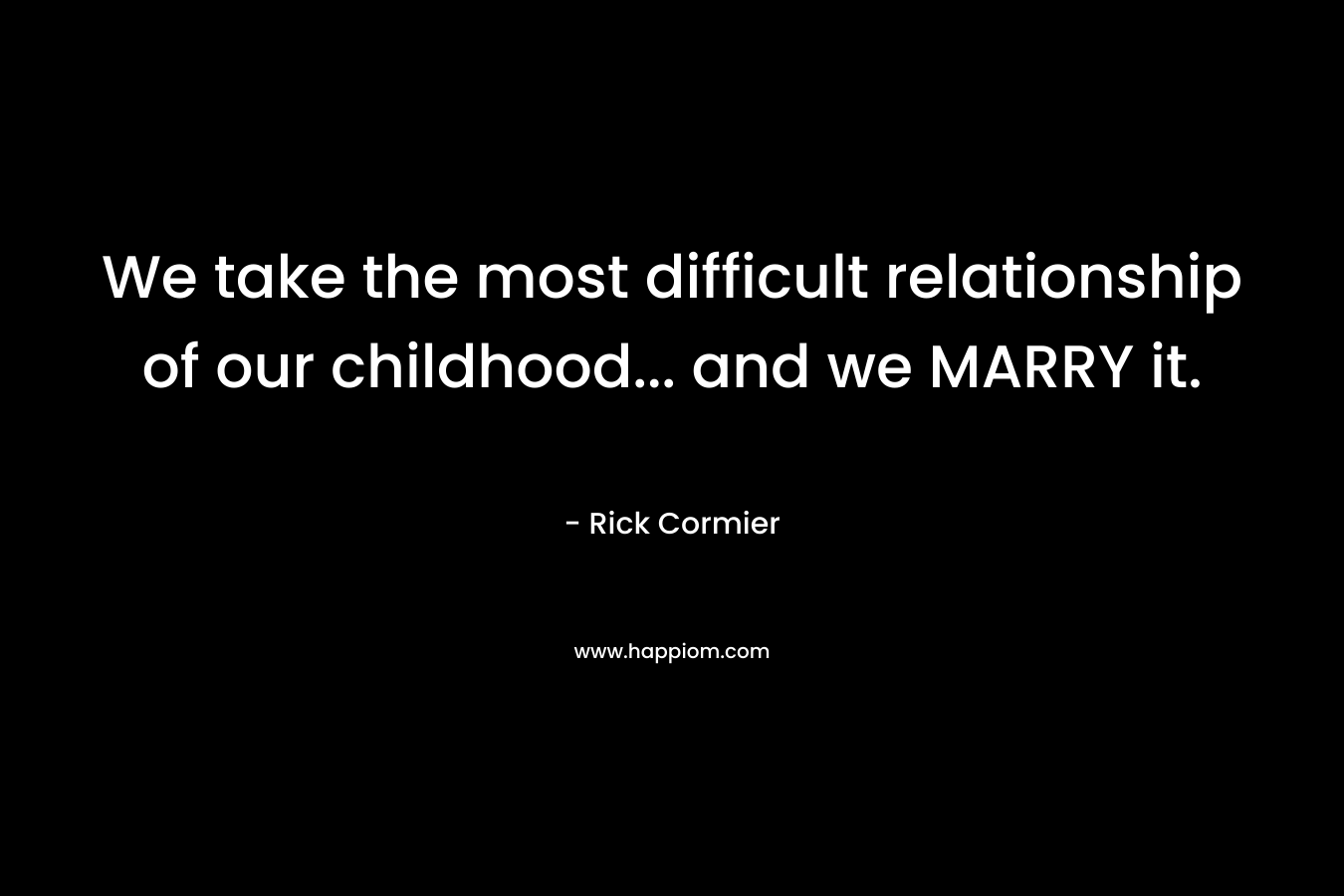 We take the most difficult relationship of our childhood… and we MARRY it. – Rick Cormier
