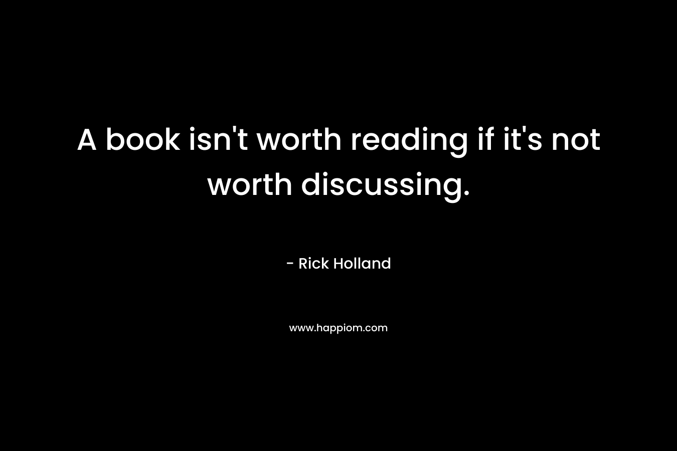 A book isn’t worth reading if it’s not worth discussing. – Rick Holland