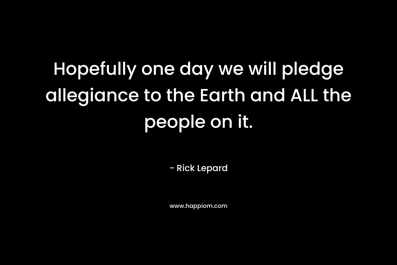 Hopefully one day we will pledge allegiance to the Earth and ALL the people on it. – Rick Lepard