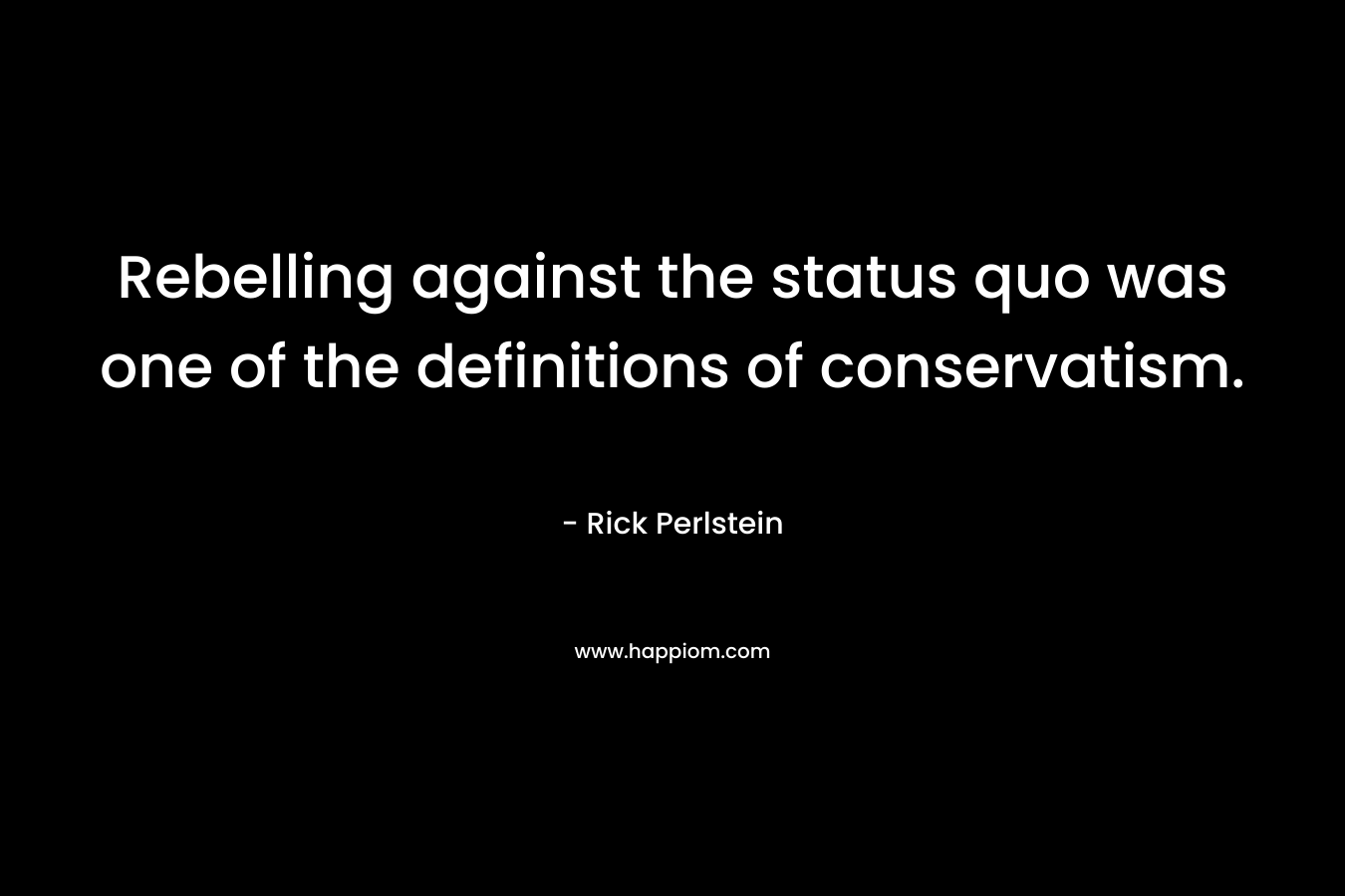 Rebelling against the status quo was one of the definitions of conservatism. – Rick Perlstein