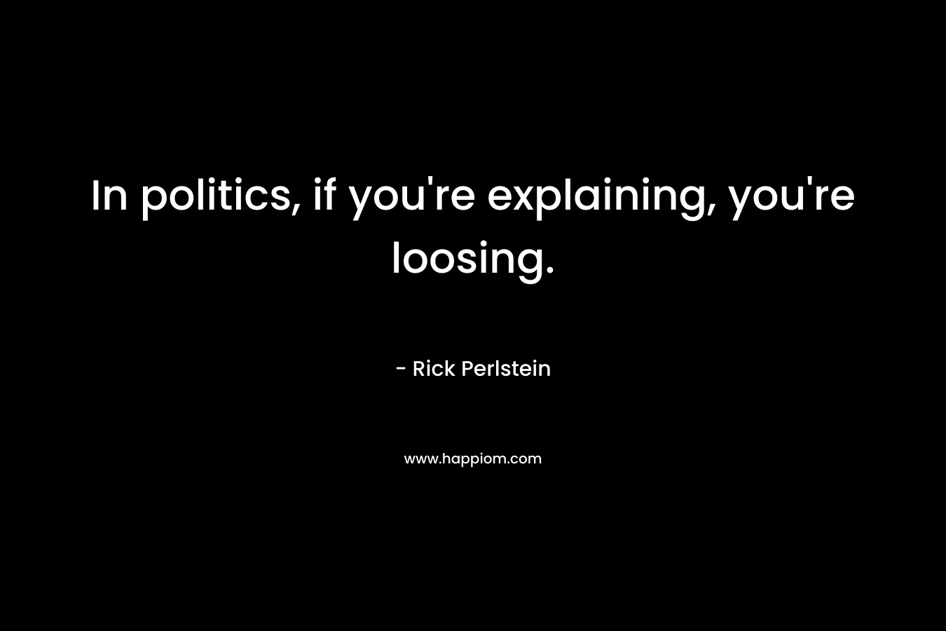 In politics, if you’re explaining, you’re loosing. – Rick Perlstein
