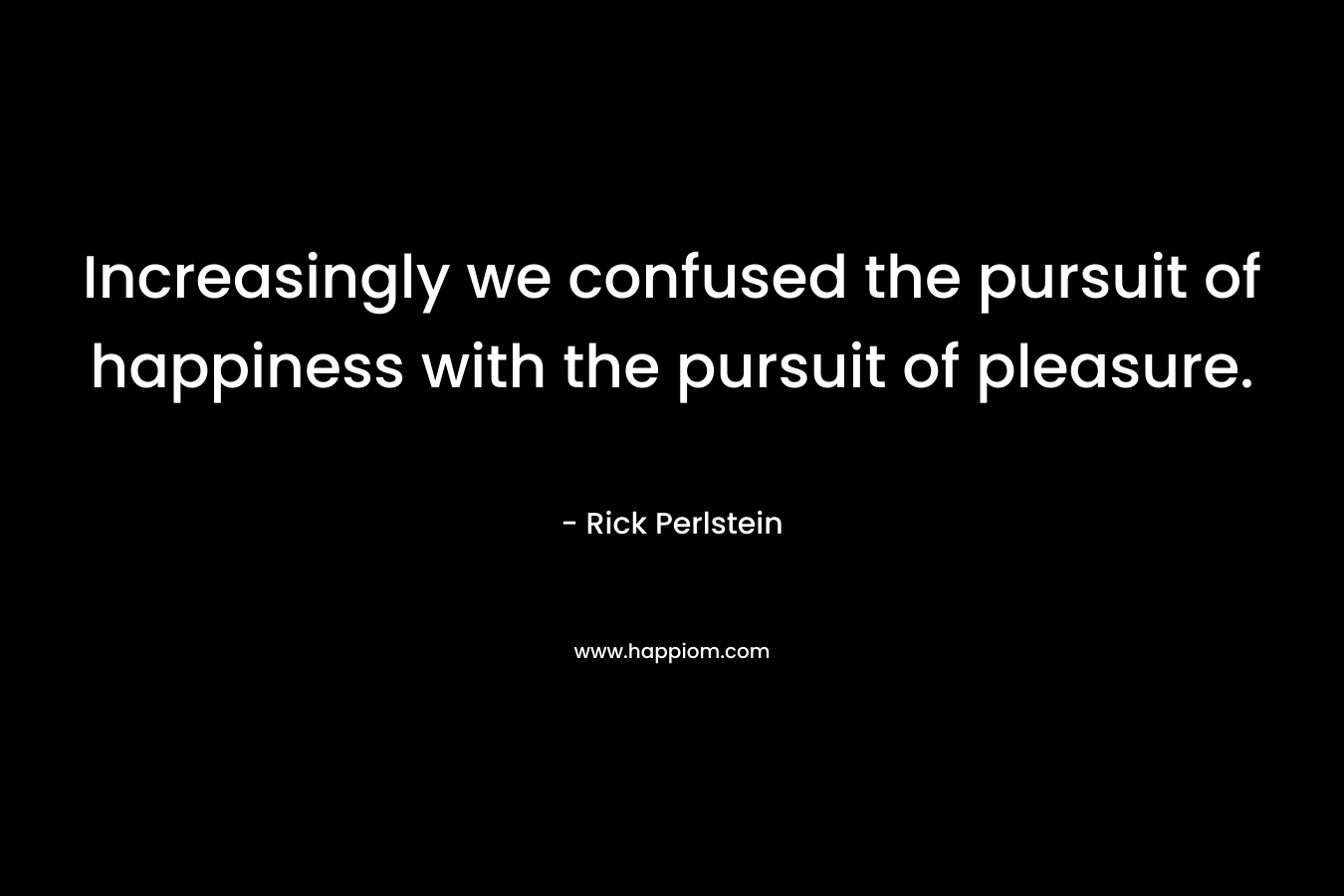Increasingly we confused the pursuit of happiness with the pursuit of pleasure.
