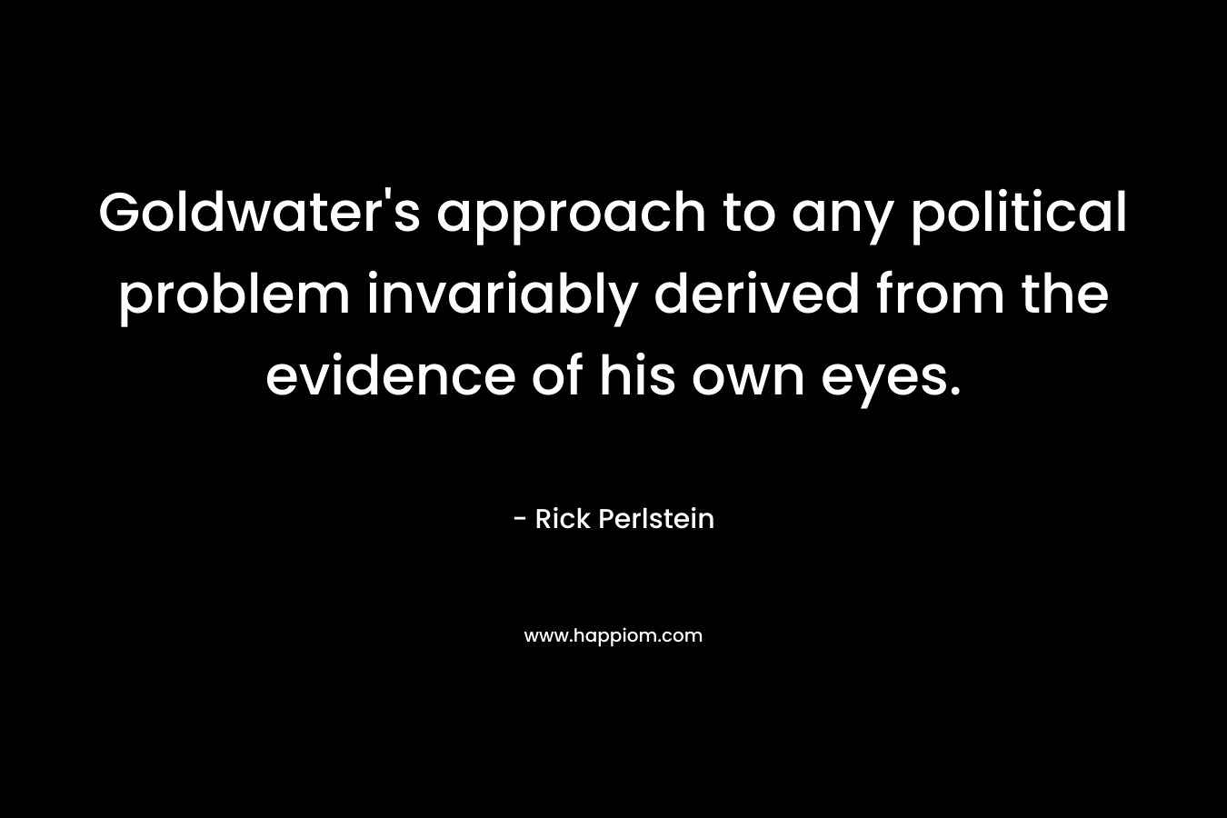 Goldwater’s approach to any political problem invariably derived from the evidence of his own eyes. – Rick Perlstein