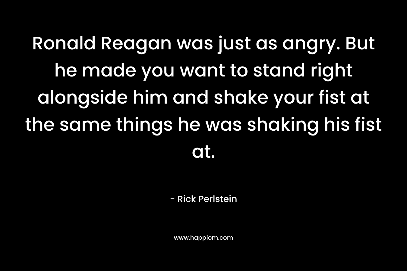 Ronald Reagan was just as angry. But he made you want to stand right alongside him and shake your fist at the same things he was shaking his fist at. – Rick Perlstein