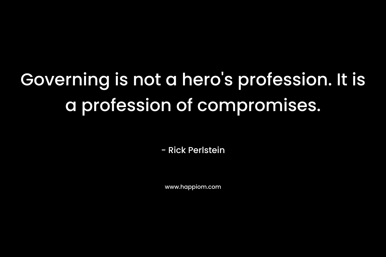 Governing is not a hero’s profession. It is a profession of compromises. – Rick Perlstein
