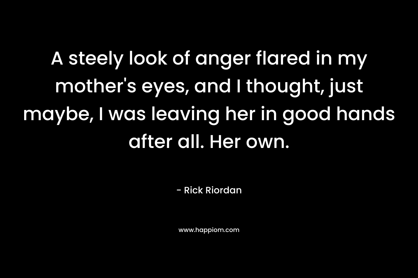 A steely look of anger flared in my mother’s eyes, and I thought, just maybe, I was leaving her in good hands after all. Her own. – Rick Riordan