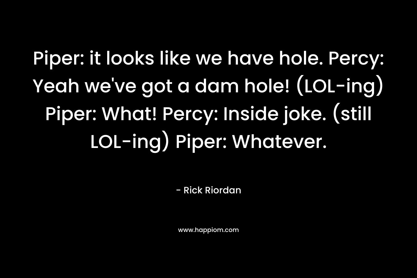 Piper: it looks like we have hole. Percy: Yeah we’ve got a dam hole! (LOL-ing) Piper: What! Percy: Inside joke. (still LOL-ing) Piper: Whatever. – Rick Riordan