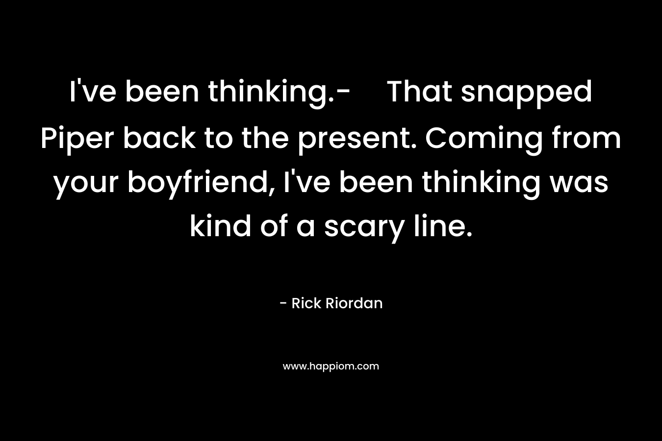 I’ve been thinking.-That snapped Piper back to the present. Coming from your boyfriend, I’ve been thinking was kind of a scary line. – Rick Riordan