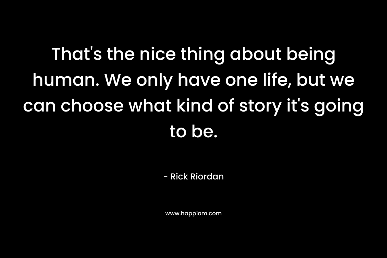 That's the nice thing about being human. We only have one life, but we can choose what kind of story it's going to be.