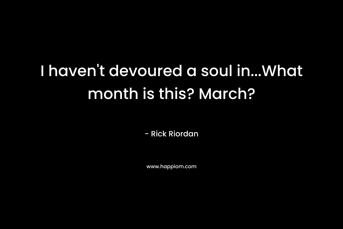 I haven't devoured a soul in...What month is this? March?