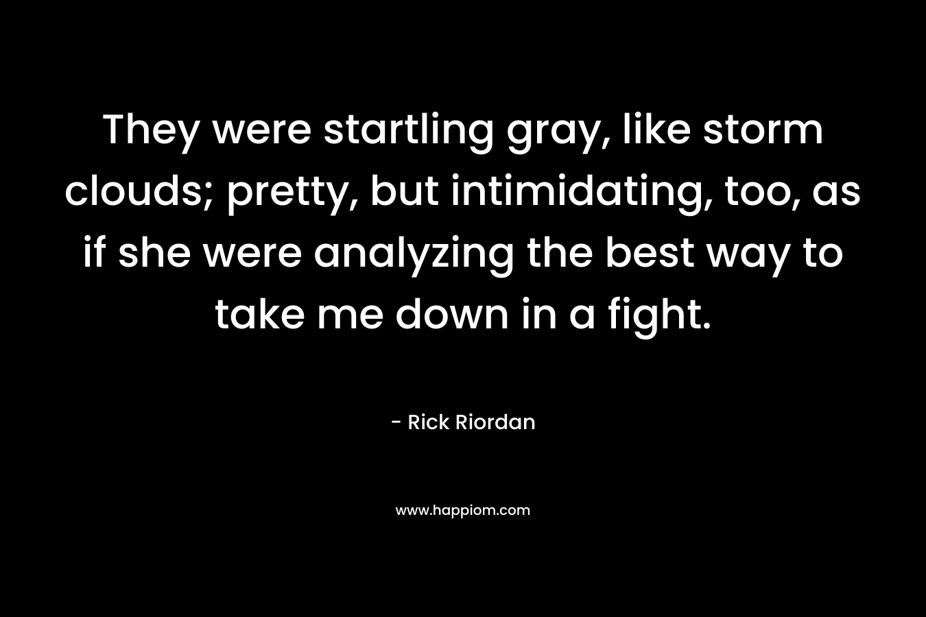 They were startling gray, like storm clouds; pretty, but intimidating, too, as if she were analyzing the best way to take me down in a fight. – Rick Riordan