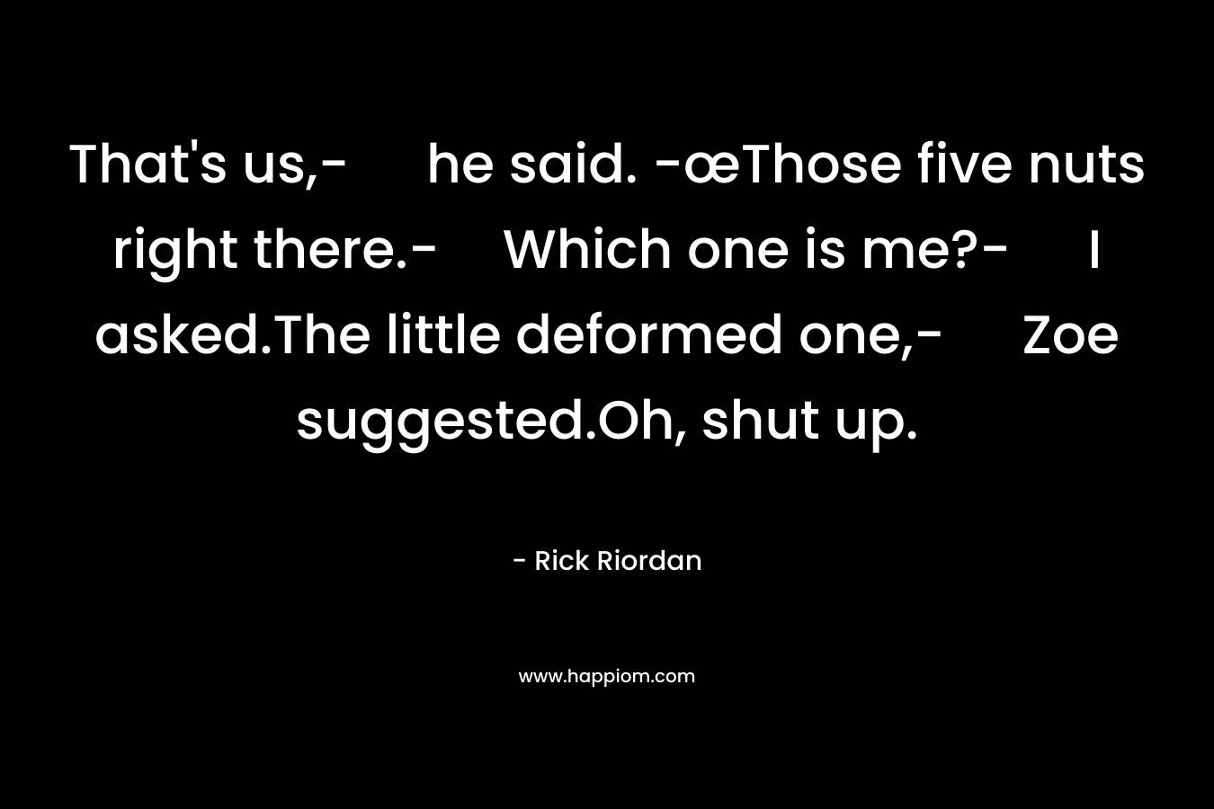 That’s us,- he said. -œThose five nuts right there.-Which one is me?- I asked.The little deformed one,- Zoe suggested.Oh, shut up. – Rick Riordan