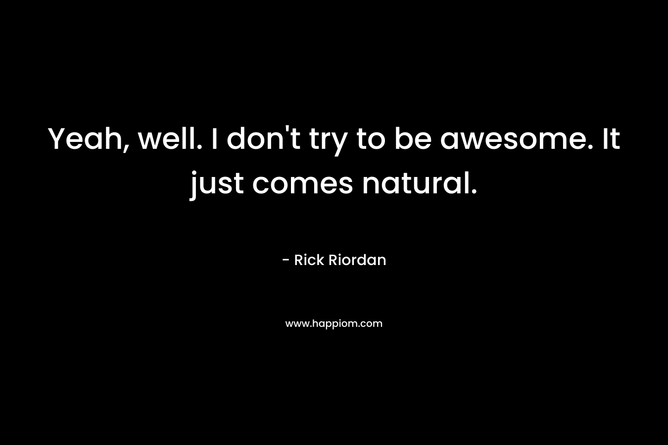 Yeah, well. I don't try to be awesome. It just comes natural.