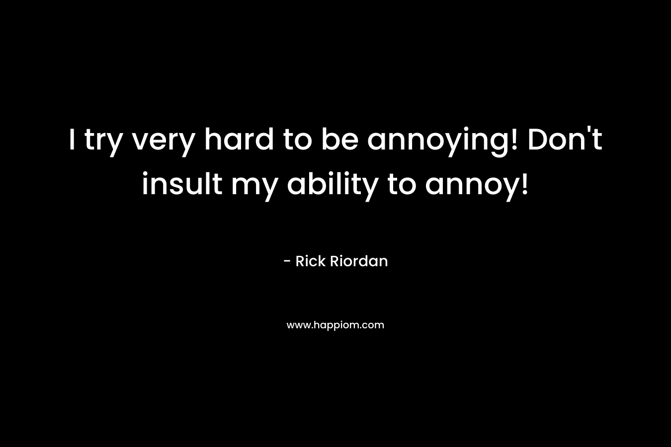 I try very hard to be annoying! Don't insult my ability to annoy!