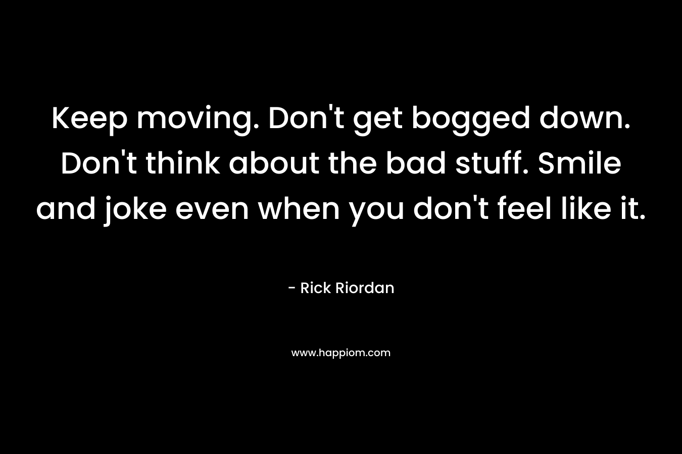 Keep moving. Don’t get bogged down. Don’t think about the bad stuff. Smile and joke even when you don’t feel like it. – Rick Riordan