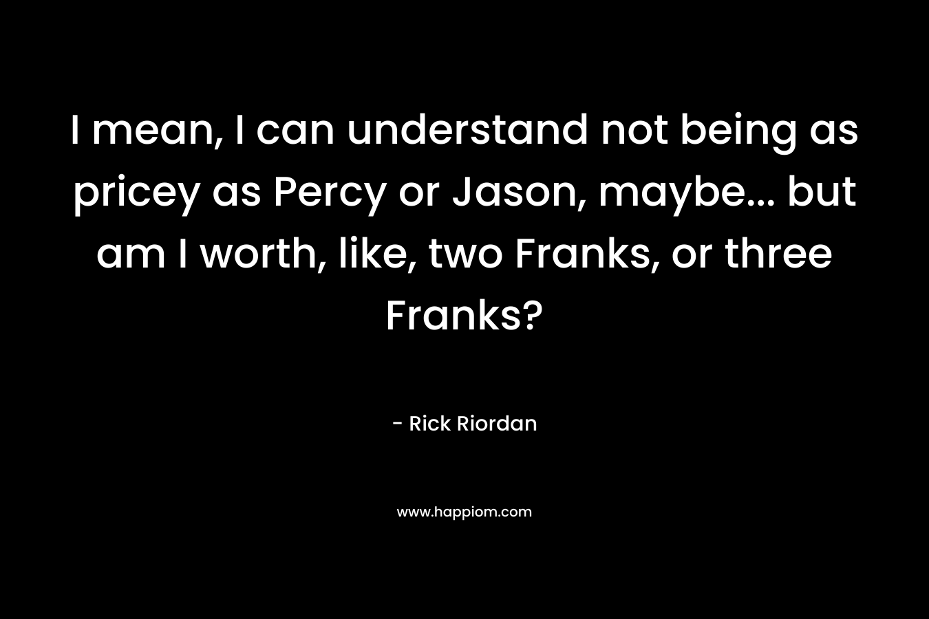 I mean, I can understand not being as pricey as Percy or Jason, maybe... but am I worth, like, two Franks, or three Franks?