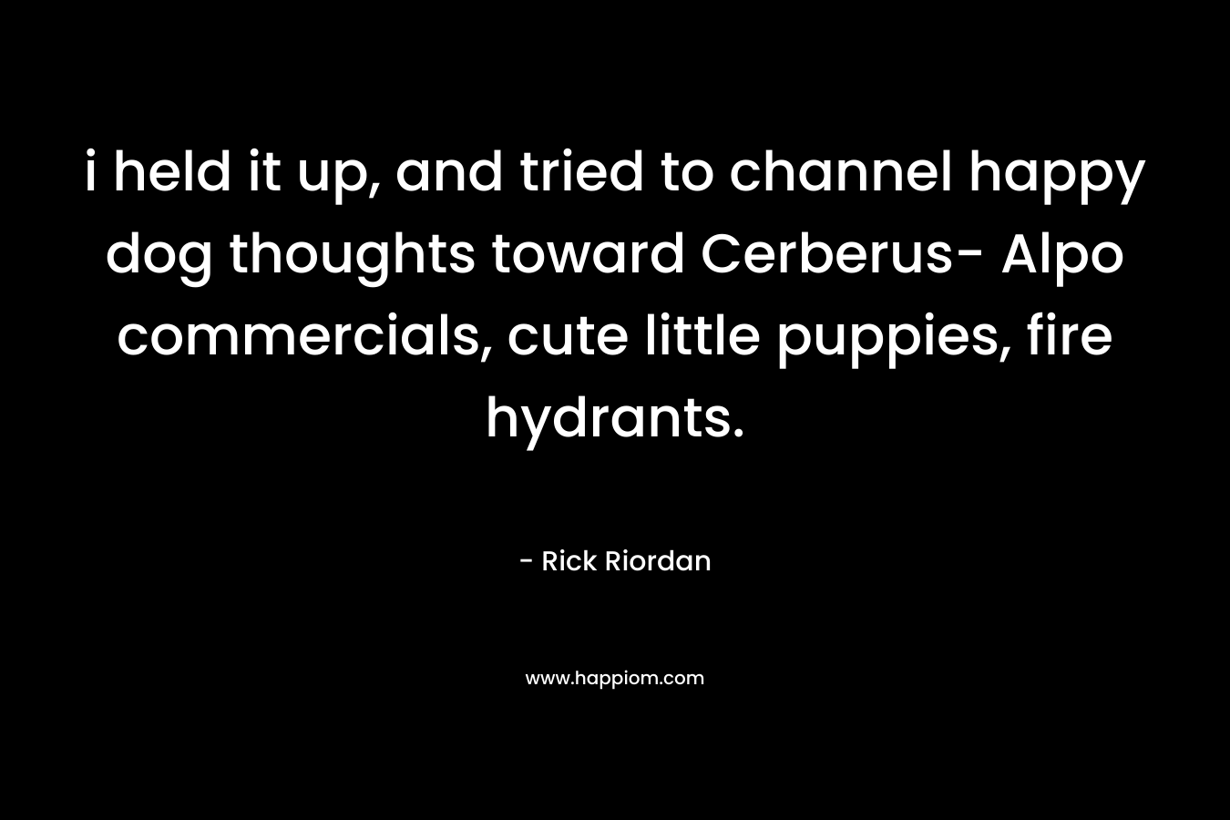 i held it up, and tried to channel happy dog thoughts toward Cerberus- Alpo commercials, cute little puppies, fire hydrants. – Rick Riordan