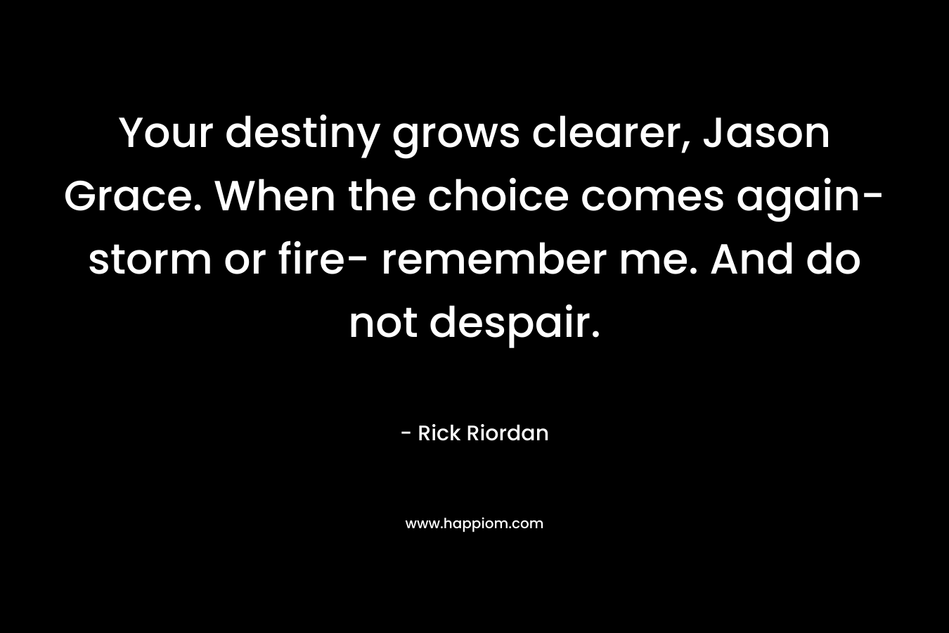Your destiny grows clearer, Jason Grace. When the choice comes again- storm or fire- remember me. And do not despair. – Rick Riordan