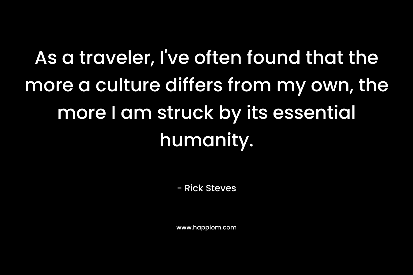 As a traveler, I’ve often found that the more a culture differs from my own, the more I am struck by its essential humanity. – Rick Steves