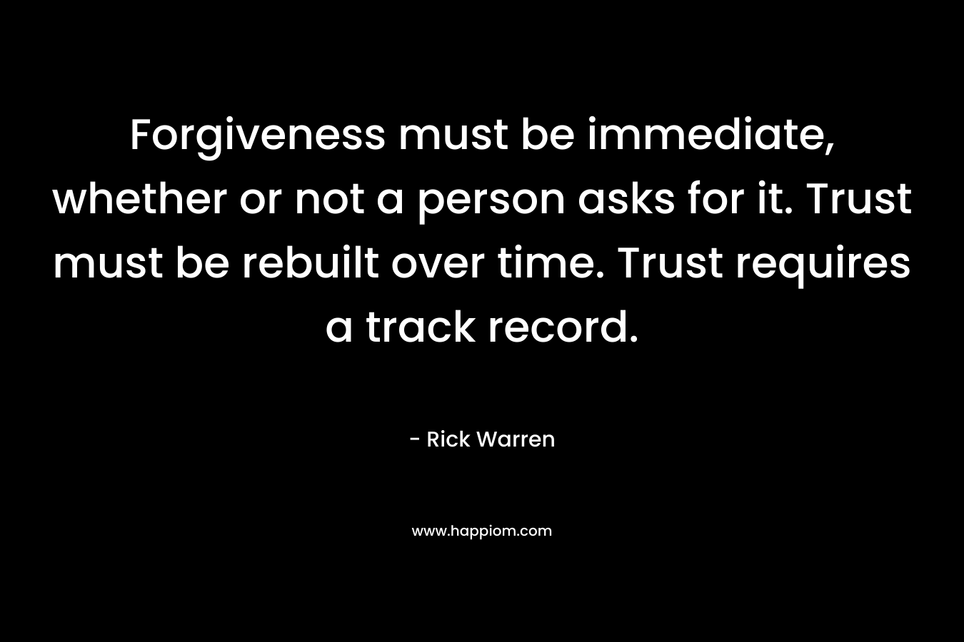 Forgiveness must be immediate, whether or not a person asks for it. Trust must be rebuilt over time. Trust requires a track record. – Rick Warren