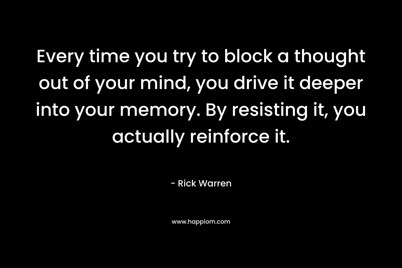 Every time you try to block a thought out of your mind, you drive it deeper into your memory. By resisting it, you actually reinforce it. – Rick Warren