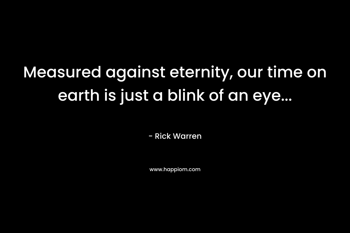 Measured against eternity, our time on earth is just a blink of an eye… – Rick Warren