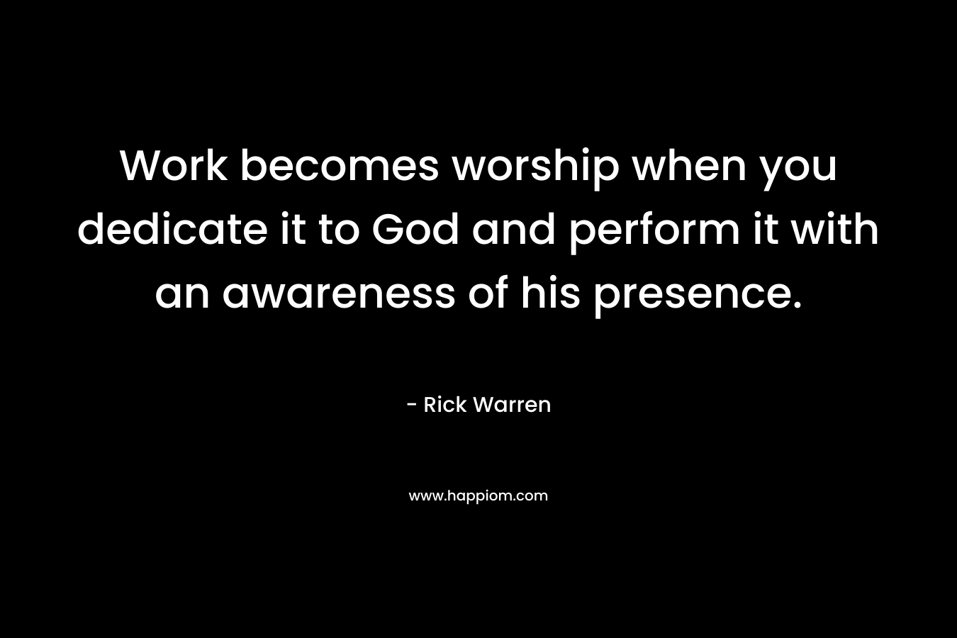 Work becomes worship when you dedicate it to God and perform it with an awareness of his presence. – Rick Warren