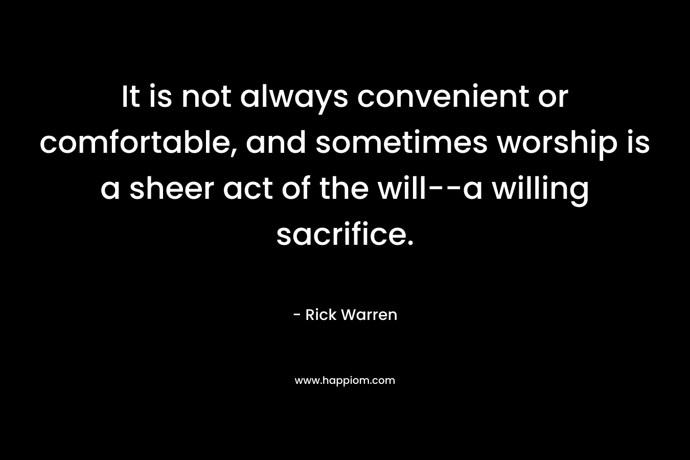 It is not always convenient or comfortable, and sometimes worship is a sheer act of the will–a willing sacrifice. – Rick Warren