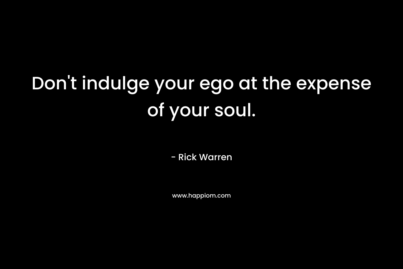 Don’t indulge your ego at the expense of your soul. – Rick Warren