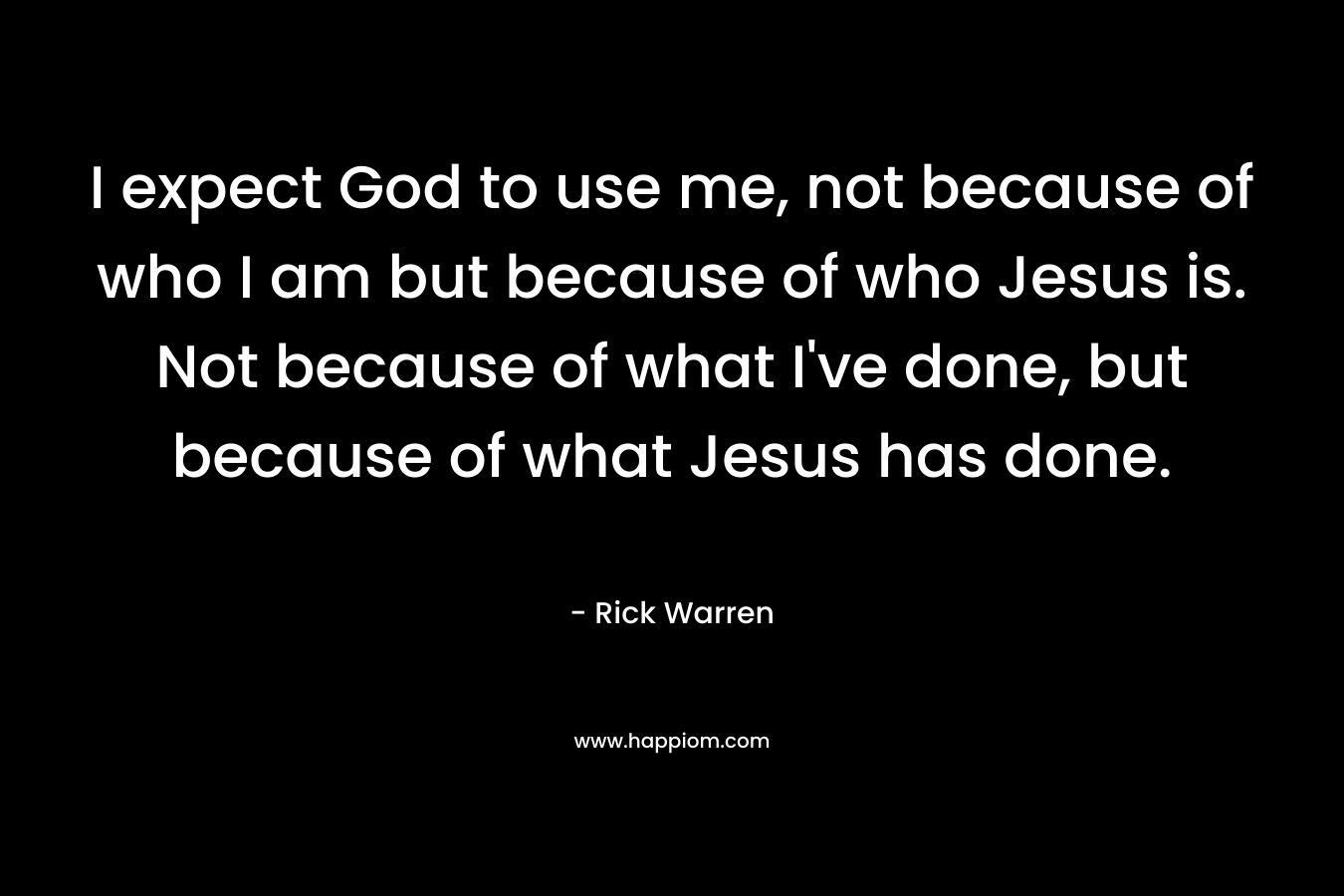 I expect God to use me, not because of who I am but because of who Jesus is. Not because of what I’ve done, but because of what Jesus has done. – Rick Warren