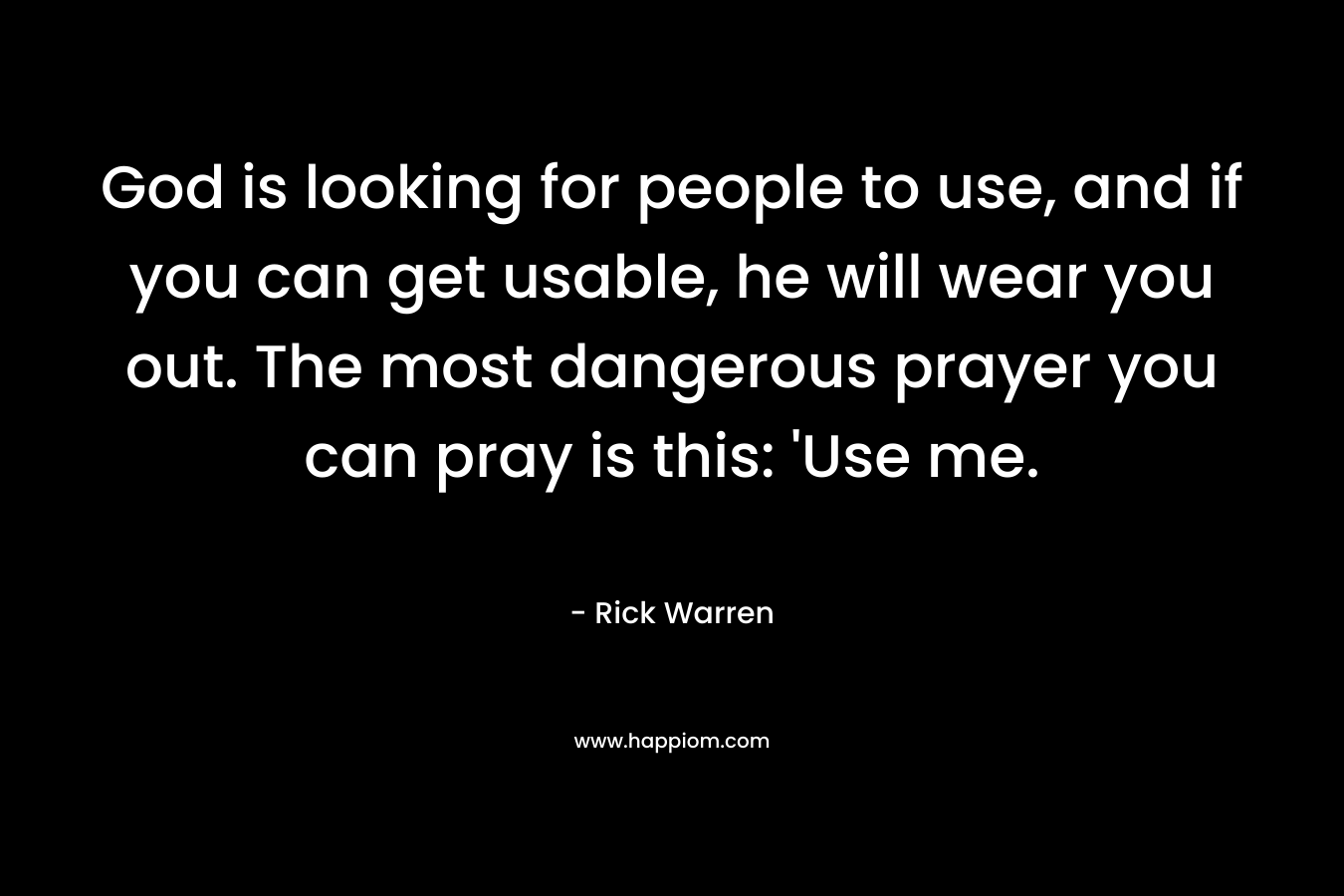 God is looking for people to use, and if you can get usable, he will wear you out. The most dangerous prayer you can pray is this: 'Use me.