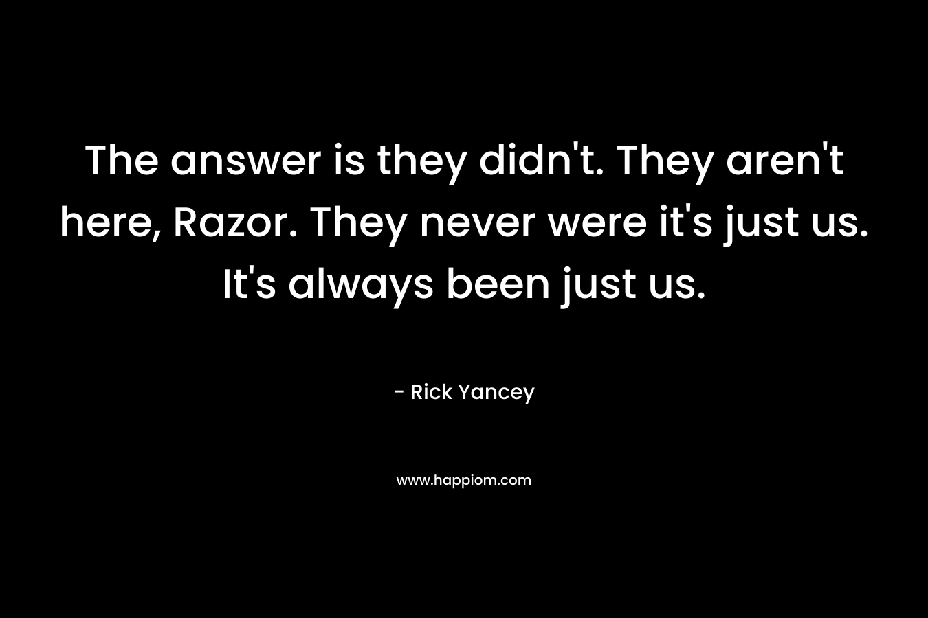 The answer is they didn’t. They aren’t here, Razor. They never were it’s just us. It’s always been just us. – Rick Yancey