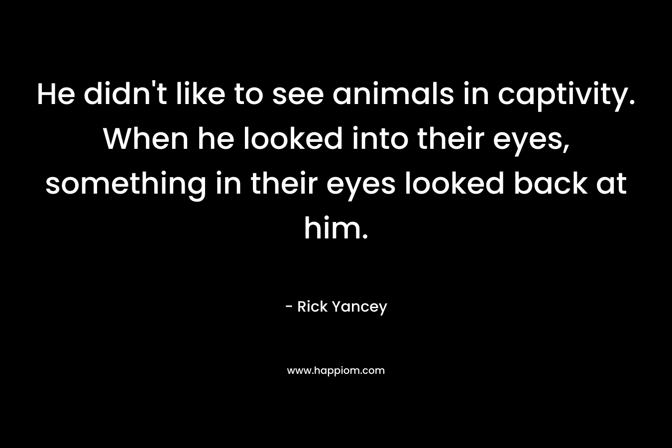He didn’t like to see animals in captivity. When he looked into their eyes, something in their eyes looked back at him. – Rick Yancey