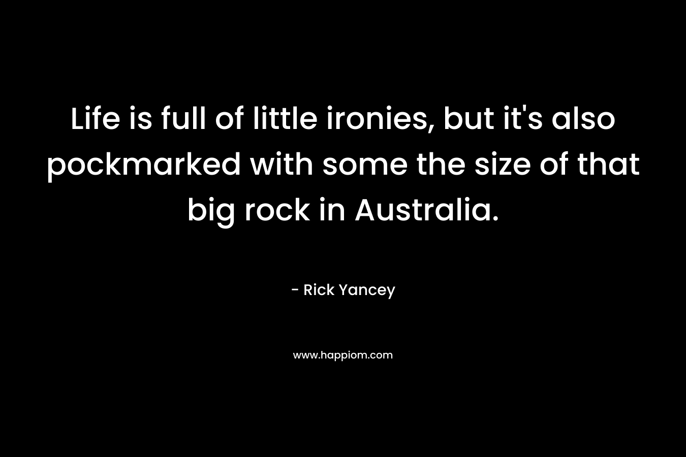 Life is full of little ironies, but it’s also pockmarked with some the size of that big rock in Australia. – Rick Yancey