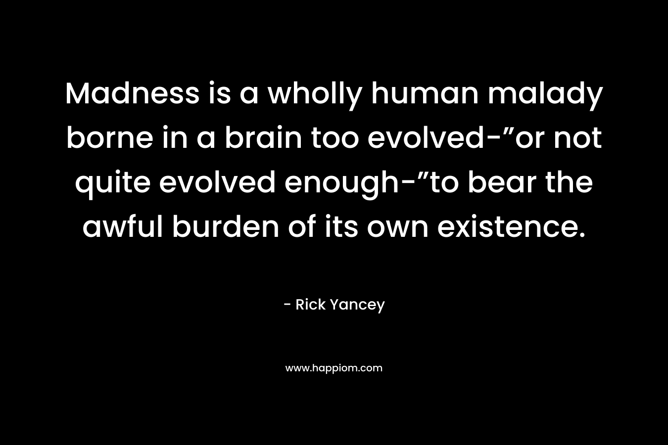 Madness is a wholly human malady borne in a brain too evolved-”or not quite evolved enough-”to bear the awful burden of its own existence. – Rick Yancey