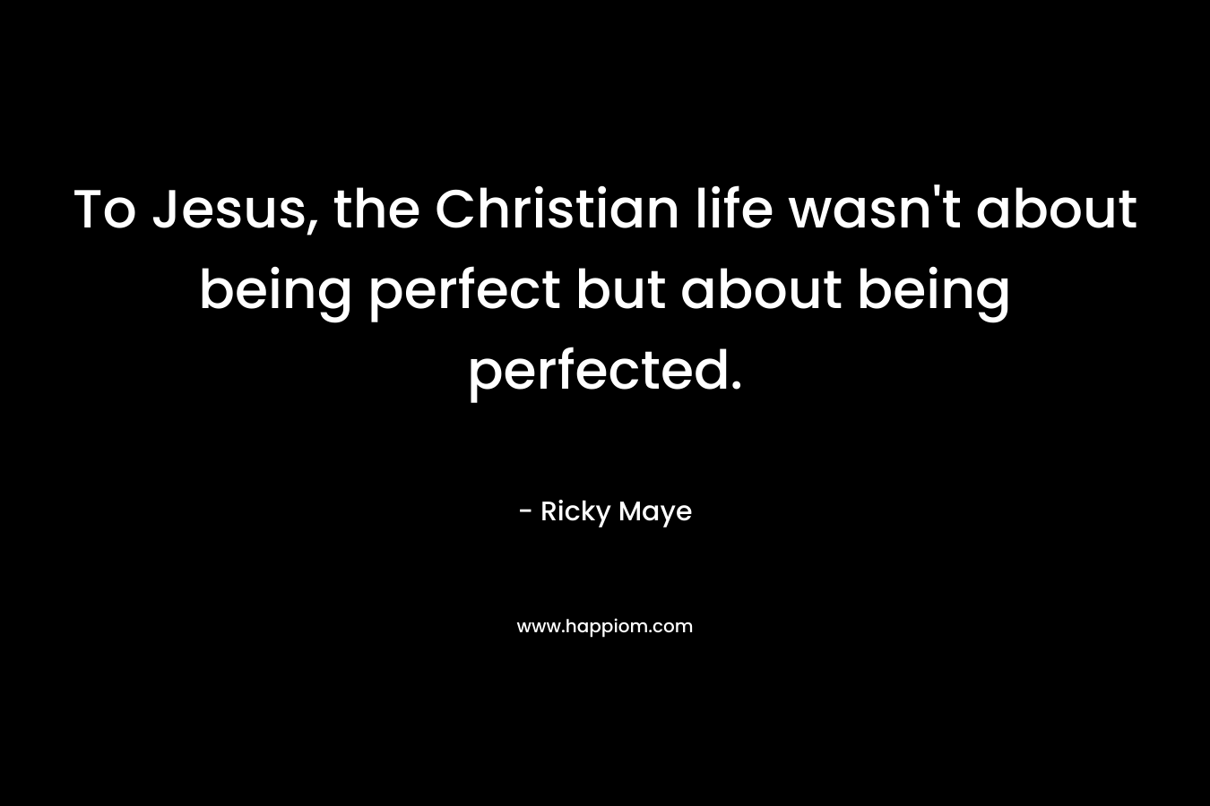 To Jesus, the Christian life wasn’t about being perfect but about being perfected. – Ricky Maye