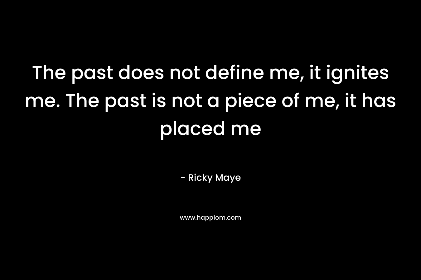 The past does not define me, it ignites me. The past is not a piece of me, it has placed me – Ricky Maye