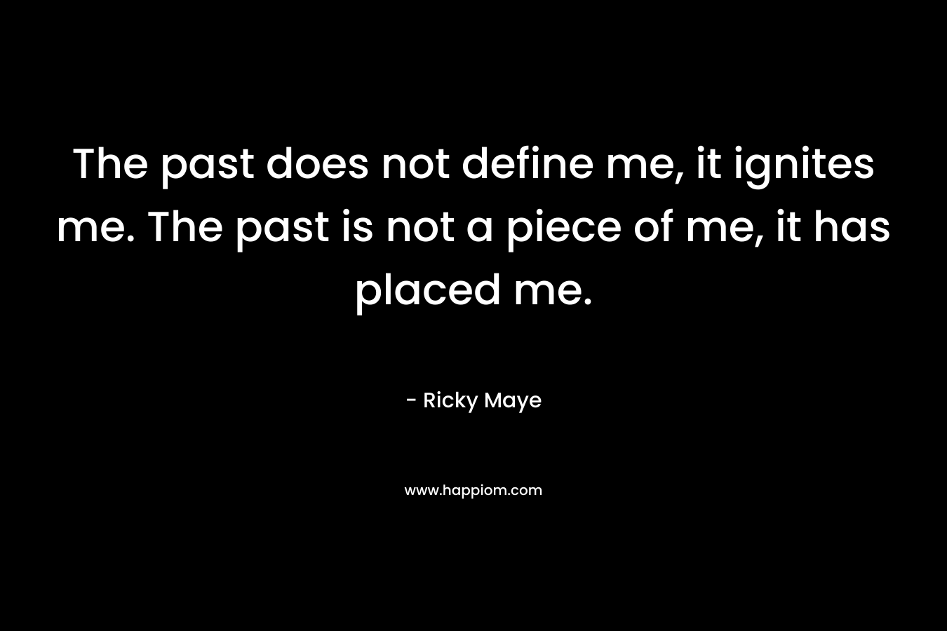 The past does not define me, it ignites me. The past is not a piece of me, it has placed me. – Ricky Maye