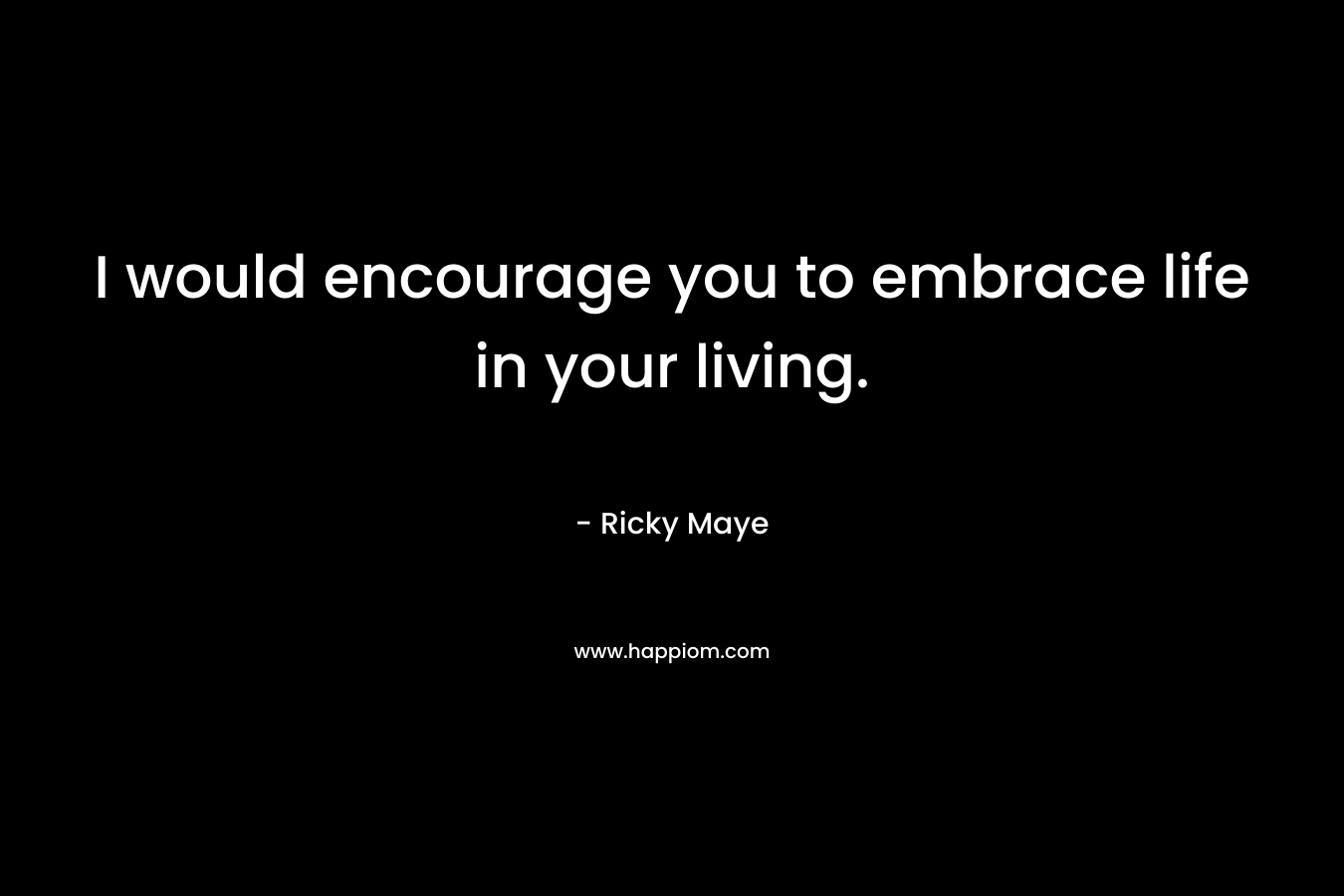I would encourage you to embrace life in your living.