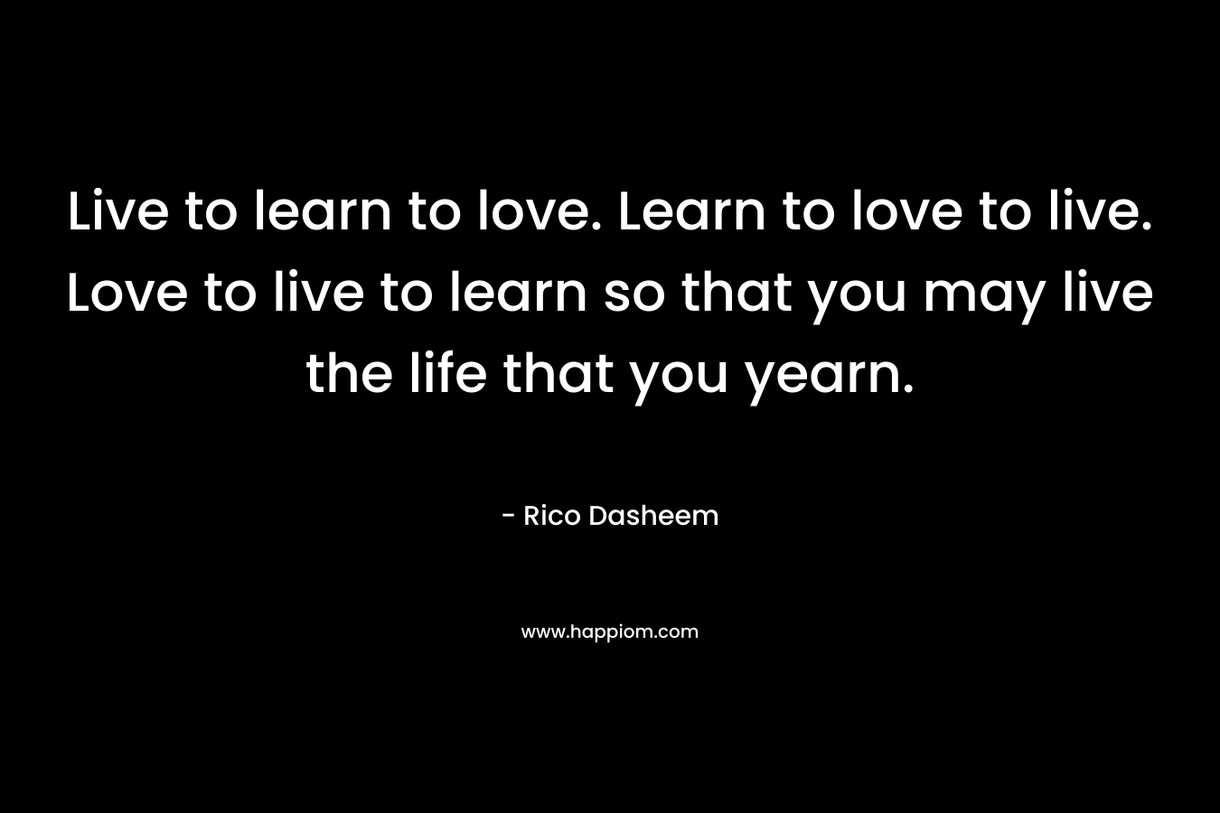 Live to learn to love. Learn to love to live. Love to live to learn so that you may live the life that you yearn.