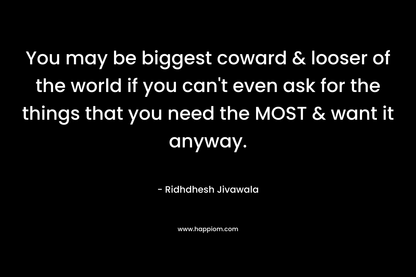 You may be biggest coward & looser of the world if you can't even ask for the things that you need the MOST & want it anyway.