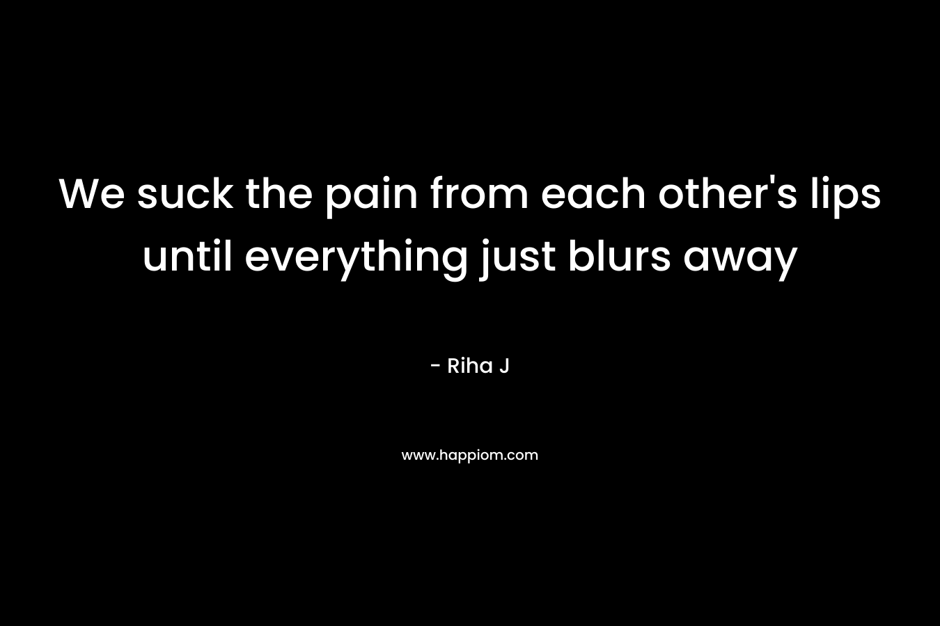 We suck the pain from each other’s lips until everything just blurs away – Riha J