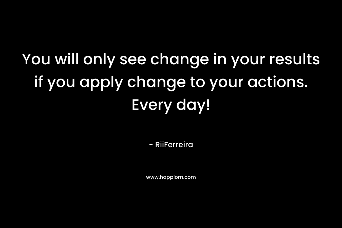 You will only see change in your results if you apply change to your actions. Every day!