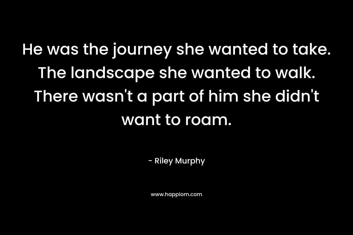 He was the journey she wanted to take. The landscape she wanted to walk. There wasn’t a part of him she didn’t want to roam. – Riley  Murphy