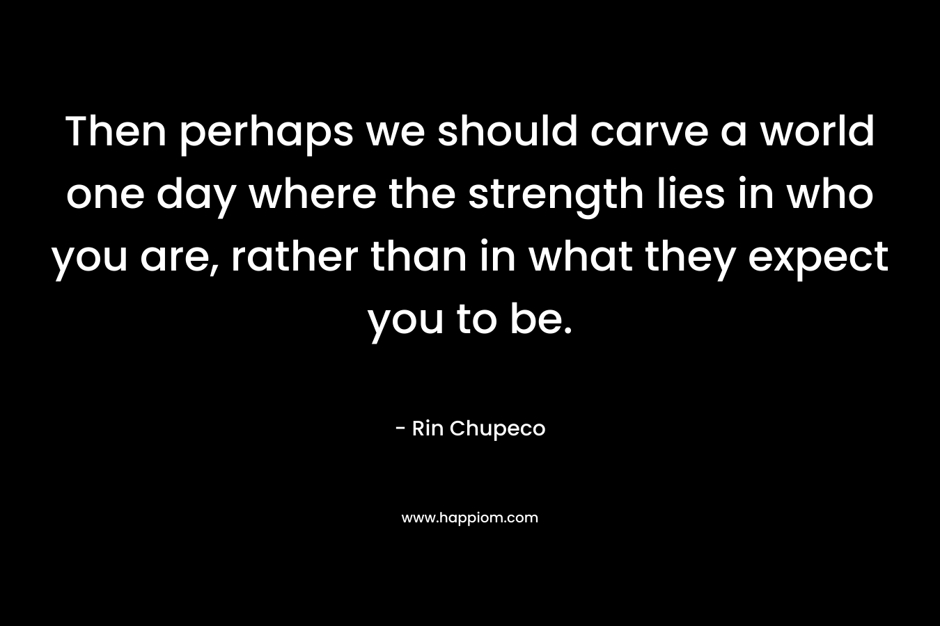 Then perhaps we should carve a world one day where the strength lies in who you are, rather than in what they expect you to be.